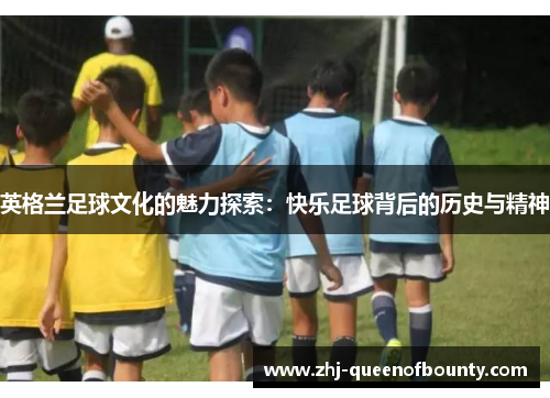 英格兰足球文化的魅力探索：快乐足球背后的历史与精神