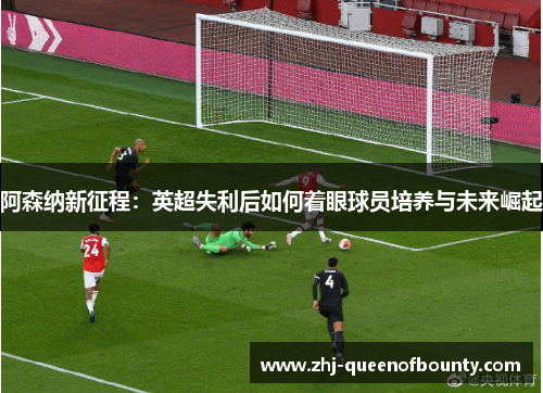 阿森纳新征程：英超失利后如何着眼球员培养与未来崛起