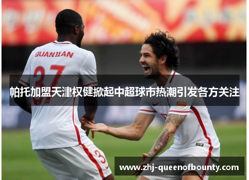 帕托加盟天津权健掀起中超球市热潮引发各方关注