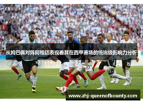 从姆巴佩对阵阿根廷表现看其在西甲赛场的统治级影响力分析 从姆巴佩对阵阿根廷表现看其在西甲赛场的统治级影响力分析