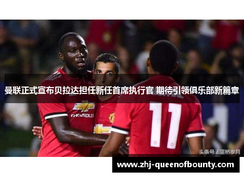 曼联正式宣布贝拉达担任新任首席执行官 期待引领俱乐部新篇章 曼联正式宣布贝拉达担任新任首席执行官 期待引领俱乐部新篇章