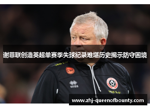 谢菲联创造英超单赛季失球纪录难堪历史揭示防守困境 谢菲联创造英超单赛季失球纪录难堪历史揭示防守困境